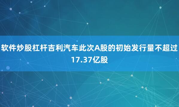 软件炒股杠杆吉利汽车此次A股的初始发行量不超过17.37亿股