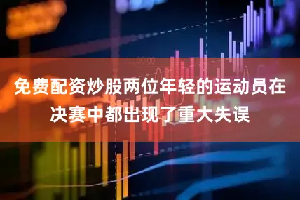 免费配资炒股两位年轻的运动员在决赛中都出现了重大失误