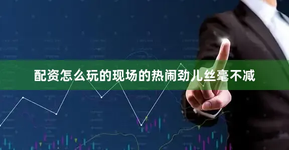 配资怎么玩的现场的热闹劲儿丝毫不减